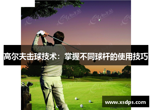 高尔夫击球技术：掌握不同球杆的使用技巧